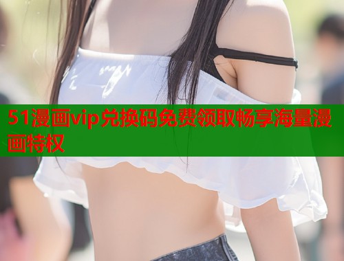 51漫画vip兑换码免费领取畅享海量漫画特权  第1张