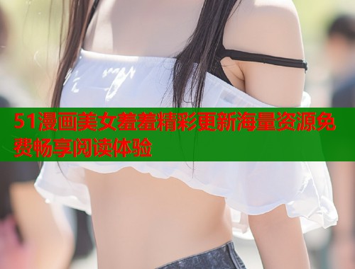 51漫画美女羞羞精彩更新海量资源免费畅享阅读体验  第1张